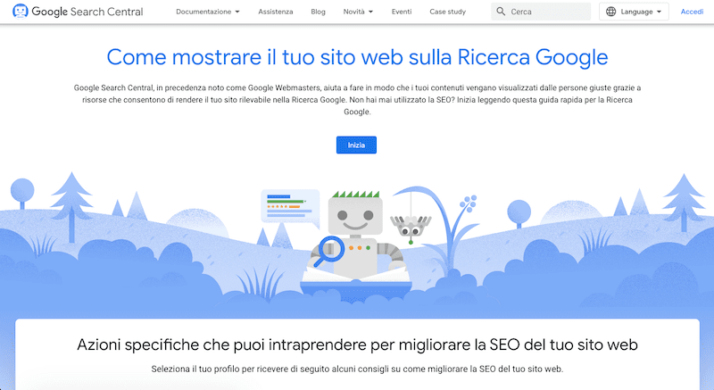 Google Search Central is providing resources to help make sure that content is seen by the right people, so that a website can be found on Google Search. Full Text: Google Search Central Documentazione + Assistenza Blog Novità Eventi Case study Q Cerca Language Accedi Come mostrare il tuo sito web sulla Ricerca Google Google Search Central, in precedenza noto come Google Webmasters, aiuta a fare in modo che i tuoi contenuti vengano visualizzati dalle persone giuste grazie a risorse che consentono di rendere il tuo sito rilevabile nella Ricerca Google. Non hai mai utilizzato la SEO? Inizia leggendo questa guida rapida per la Ricerca Google Inizia Azioni specifiche che puoi intraprendere per migliorare la SEO del tuo sito web Seleziona il tuo profilo per ricevere di seguito alcuni consigli su come migliorare la SEO del tuo sito web.